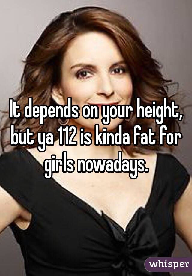 It depends on your height, but ya 112 is kinda fat for girls nowadays. 