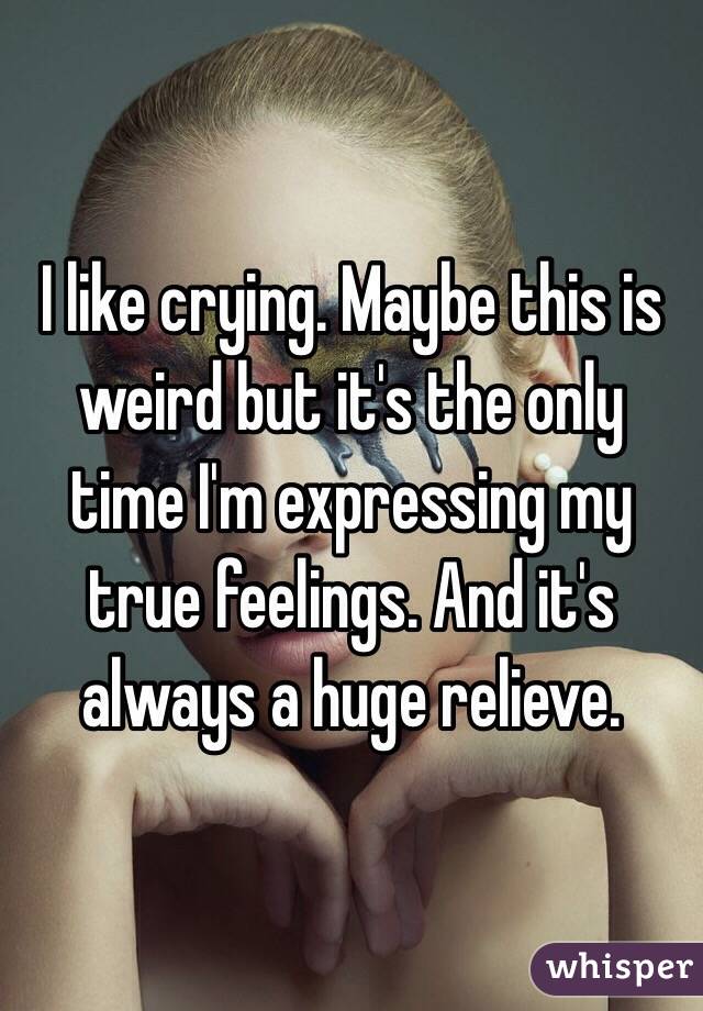 I like crying. Maybe this is weird but it's the only time I'm expressing my true feelings. And it's always a huge relieve.