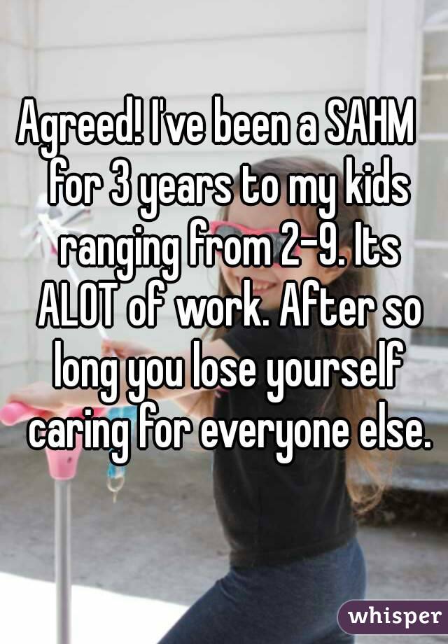 Agreed! I've been a SAHM   for 3 years to my kids ranging from 2-9. Its ALOT of work. After so long you lose yourself caring for everyone else.