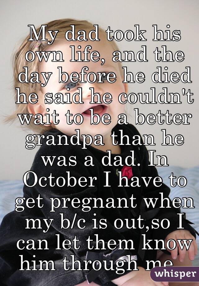 
My dad took his own life, and the day before he died he said he couldn't wait to be a better grandpa than he was a dad. In October I have to get pregnant when my b/c is out,so I can let them know him through me...