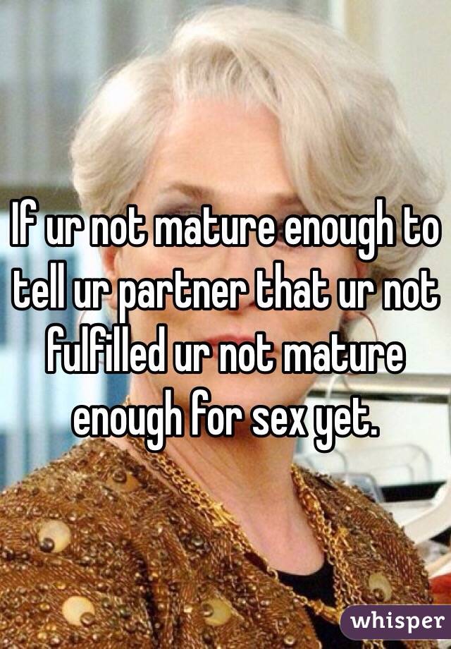 If ur not mature enough to tell ur partner that ur not fulfilled ur not mature enough for sex yet.  
