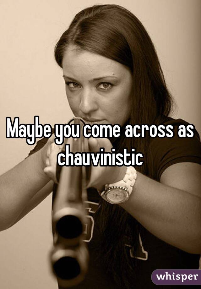 Maybe you come across as chauvinistic 