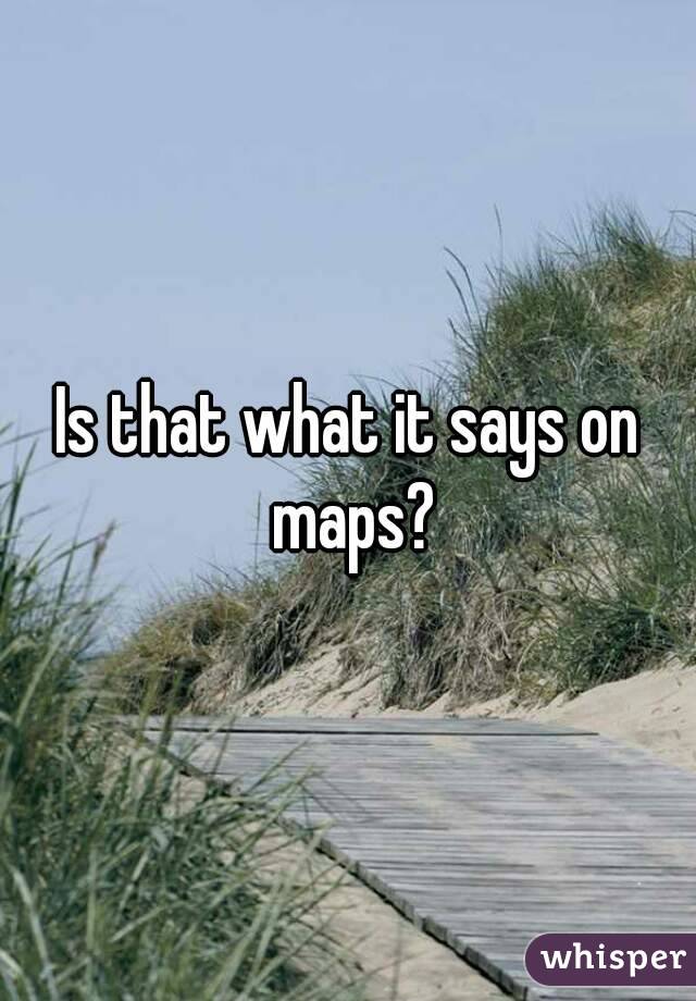 Is that what it says on maps?