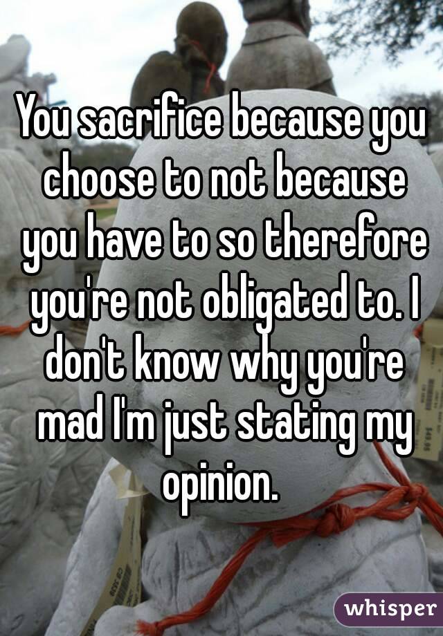 You sacrifice because you choose to not because you have to so therefore you're not obligated to. I don't know why you're mad I'm just stating my opinion. 