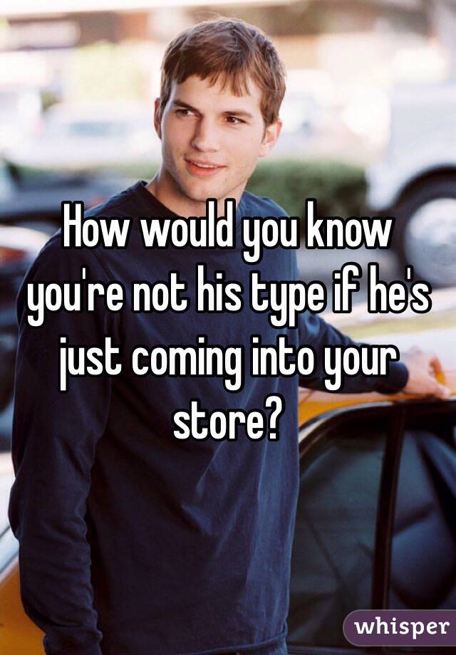 How would you know you're not his type if he's just coming into your store?