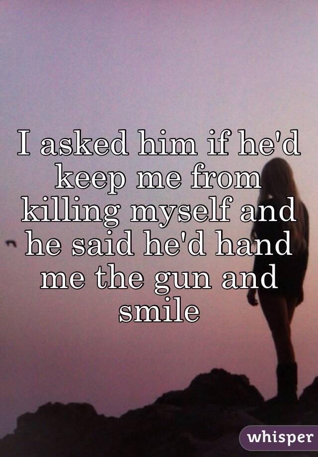 I asked him if he'd keep me from killing myself and he said he'd hand me the gun and smile