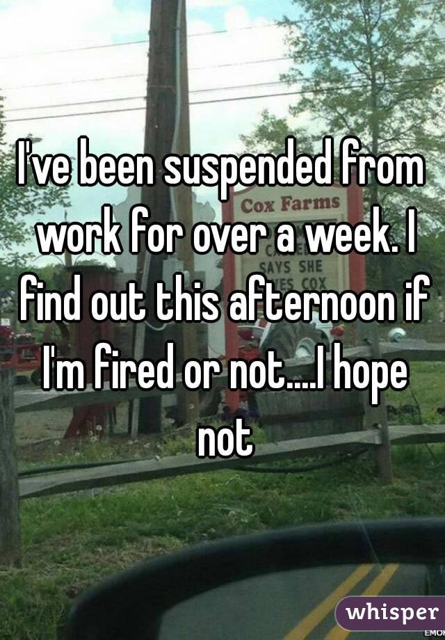 I've been suspended from work for over a week. I find out this afternoon if I'm fired or not....I hope not