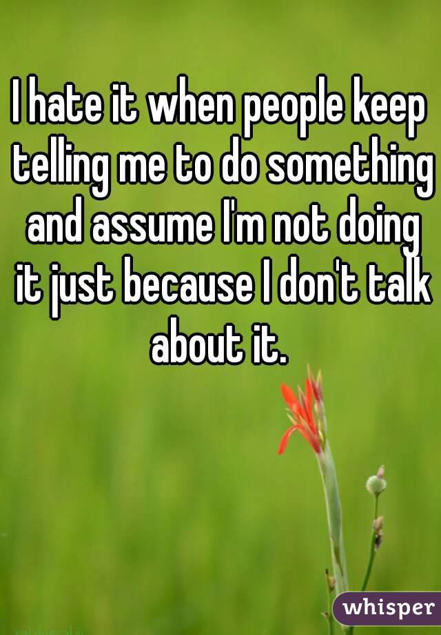 I hate it when people keep telling me to do something and assume I'm not doing it just because I don't talk about it. 