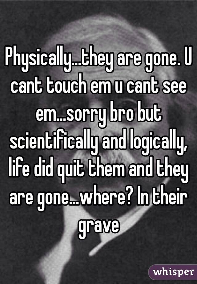 Physically...they are gone. U cant touch em u cant see em...sorry bro but scientifically and logically, life did quit them and they are gone...where? In their grave