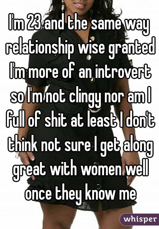 I'm 23 and the same way relationship wise granted I'm more of an introvert so I'm not clingy nor am I full of shit at least I don't think not sure I get along great with women well once they know me