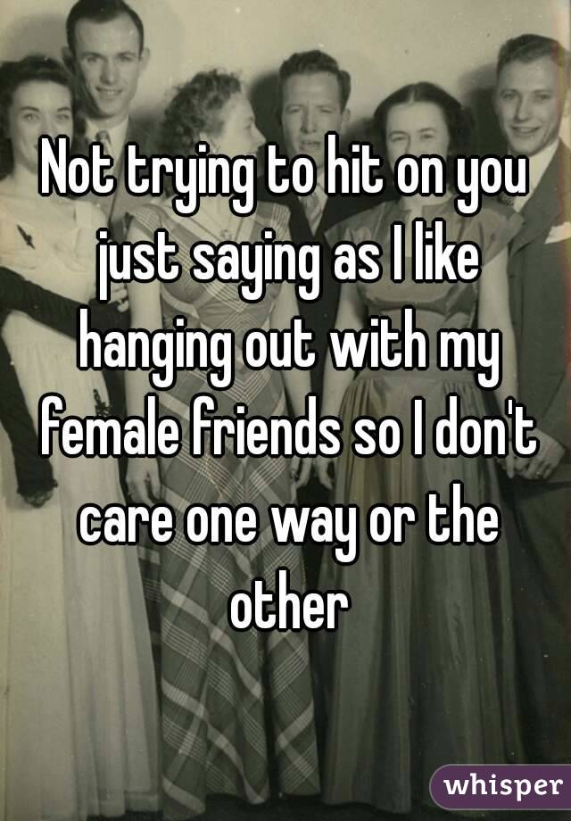 Not trying to hit on you just saying as I like hanging out with my female friends so I don't care one way or the other