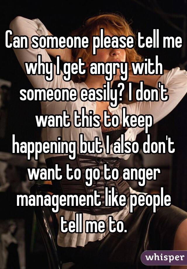 Can Someone Please Tell Me Why I Get Angry With Someone Easily I Don T Want This To Keep