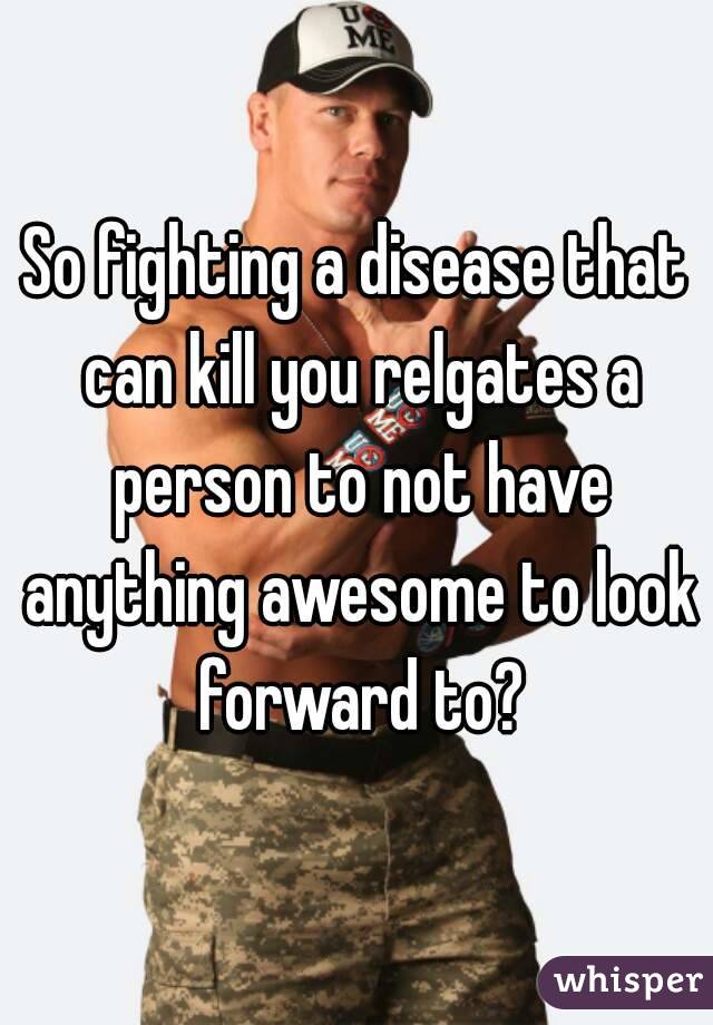 So fighting a disease that can kill you relgates a person to not have anything awesome to look forward to?