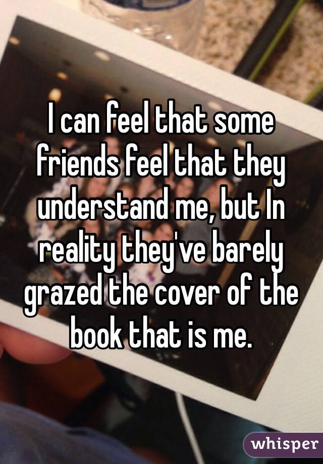 I can feel that some friends feel that they understand me, but In reality they've barely grazed the cover of the book that is me.