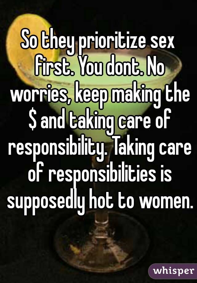 So they prioritize sex first. You dont. No worries, keep making the $ and taking care of responsibility. Taking care of responsibilities is supposedly hot to women. 
