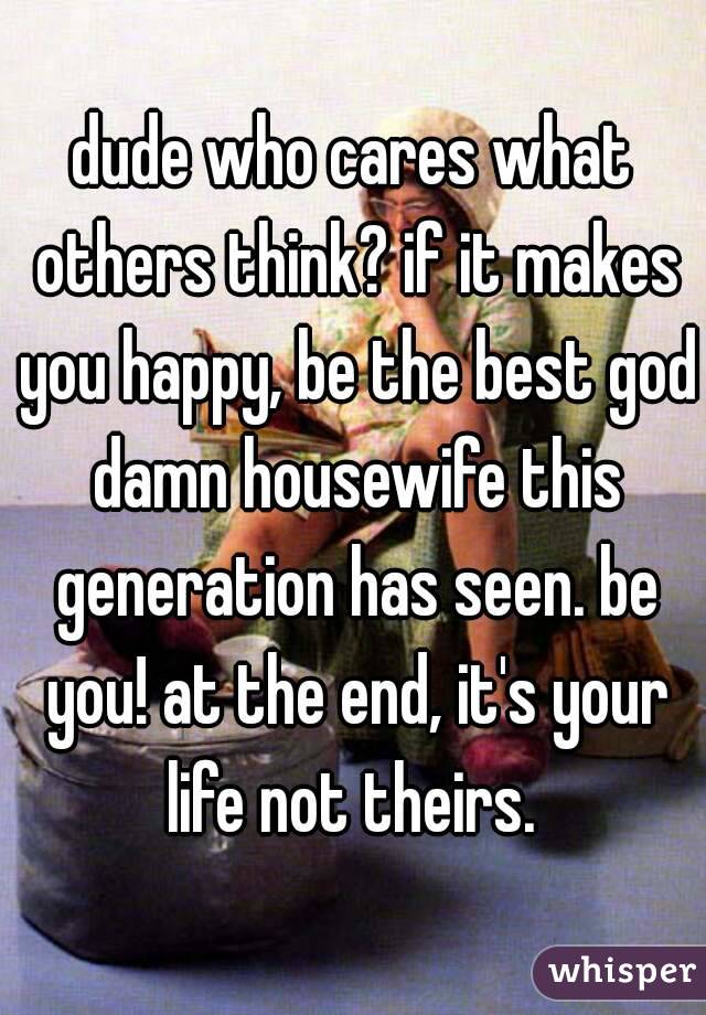 dude who cares what others think? if it makes you happy, be the best god damn housewife this generation has seen. be you! at the end, it's your life not theirs. 