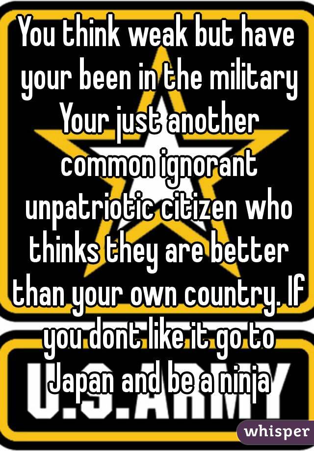 You think weak but have your been in the military Your just another common ignorant unpatriotic citizen who thinks they are better than your own country. If you dont like it go to Japan and be a ninja