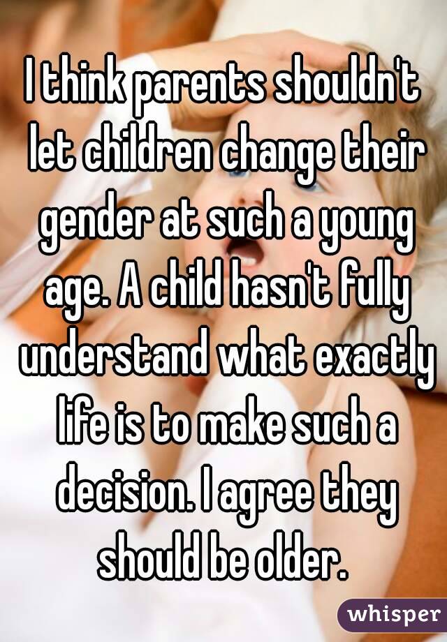 I think parents shouldn't let children change their gender at such a young age. A child hasn't fully understand what exactly life is to make such a decision. I agree they should be older. 