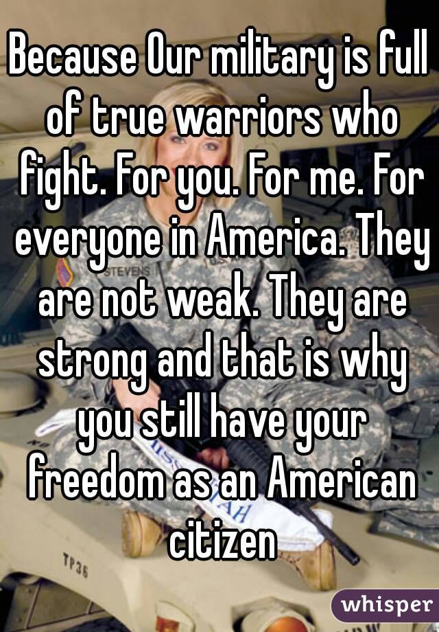 Because Our military is full of true warriors who fight. For you. For me. For everyone in America. They are not weak. They are strong and that is why you still have your freedom as an American citizen