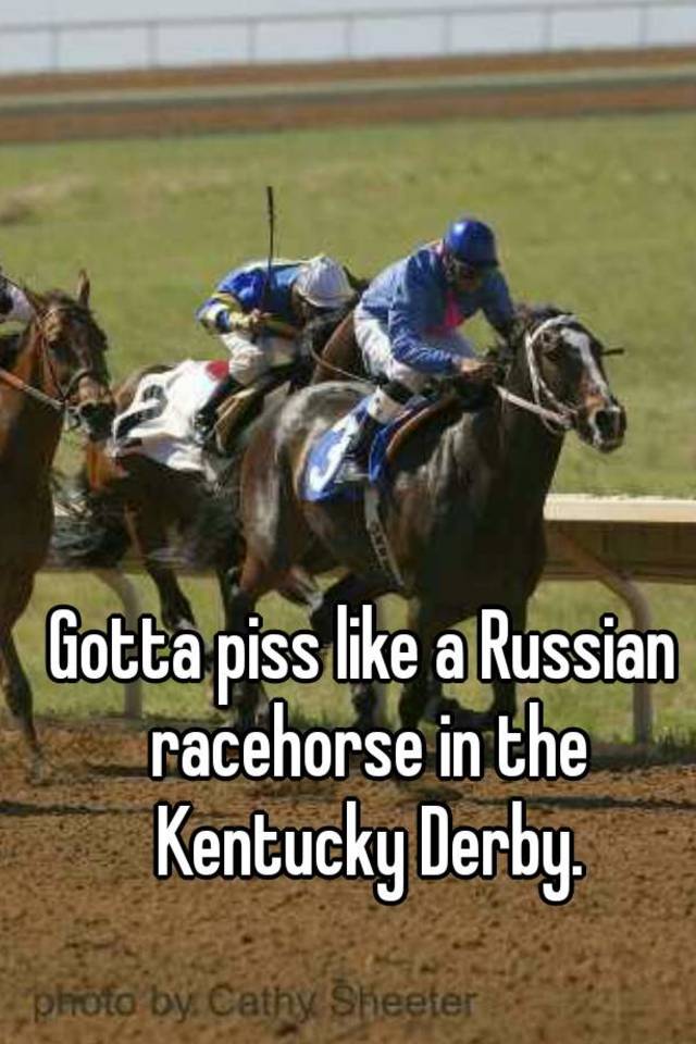 Gotta piss like a Russian racehorse in the Kentucky Derby.