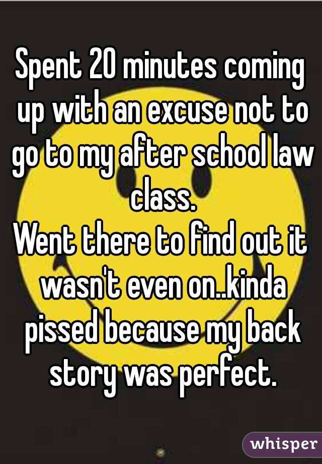 Spent 20 minutes coming up with an excuse not to go to my after school law class.
Went there to find out it wasn't even on..kinda pissed because my back story was perfect.