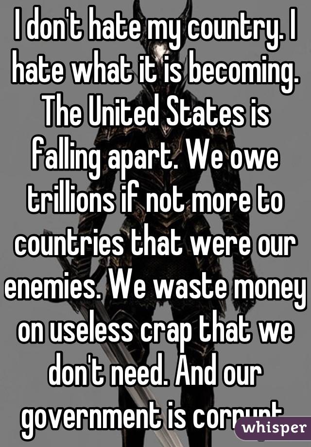 I don't hate my country. I hate what it is becoming. The United States is falling apart. We owe trillions if not more to countries that were our enemies. We waste money on useless crap that we don't need. And our government is corrupt.