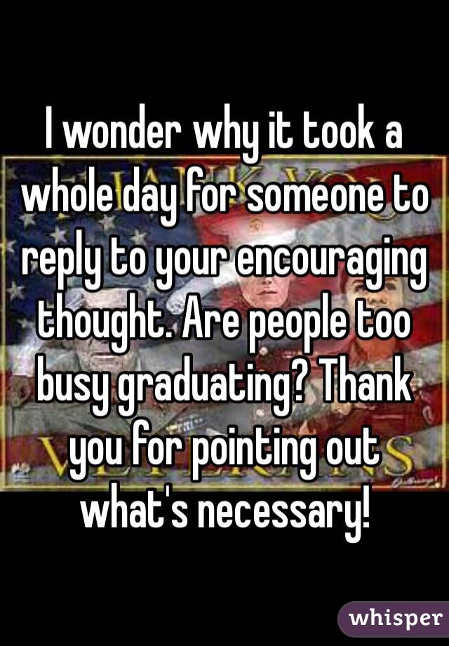 I wonder why it took a whole day for someone to reply to your encouraging thought. Are people too busy graduating? Thank you for pointing out what's necessary!