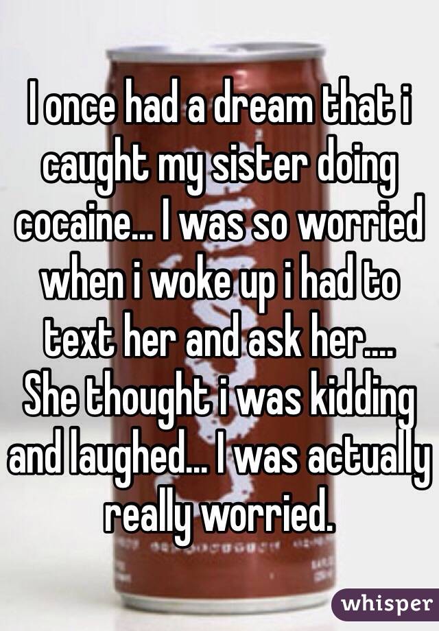 I once had a dream that i caught my sister doing cocaine... I was so worried when i woke up i had to text her and ask her.... 
She thought i was kidding and laughed... I was actually really worried. 