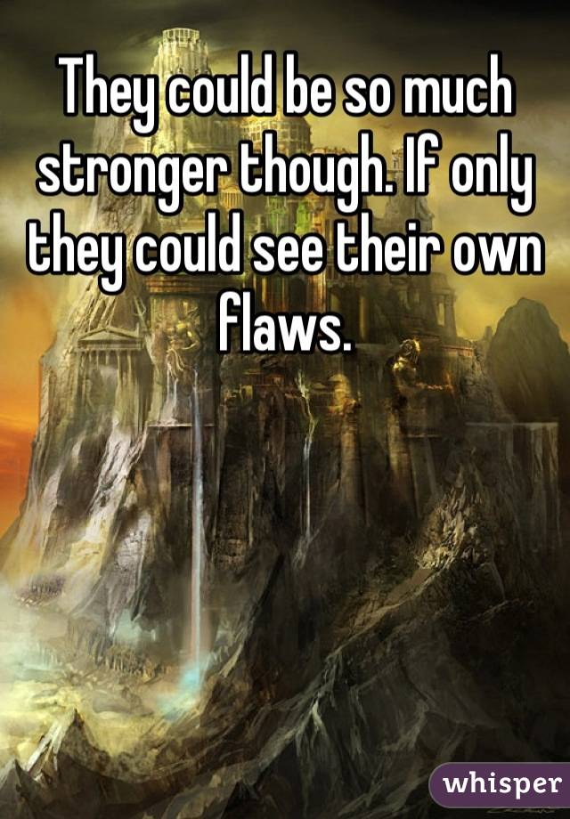 They could be so much stronger though. If only they could see their own flaws.