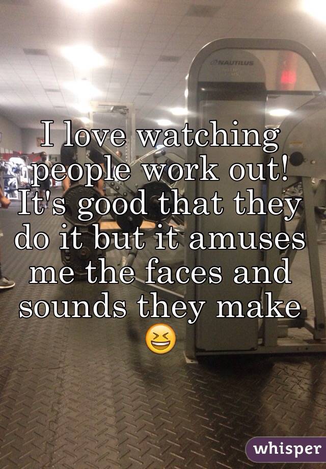 I love watching people work out! It's good that they do it but it amuses me the faces and sounds they make 😆