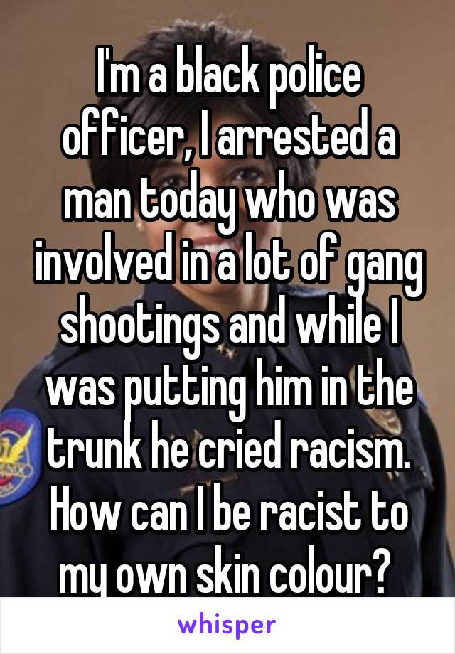 I'm a black police officer, I arrested a man today who was involved in a lot of gang shootings and while I was putting him in the trunk he cried racism. How can I be racist to my own skin colour? 