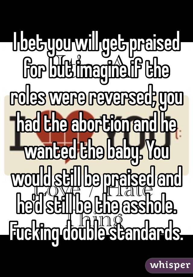 I bet you will get praised for but imagine if the roles were reversed; you had the abortion and he wanted the baby. You would still be praised and he'd still be the asshole. Fucking double standards. 