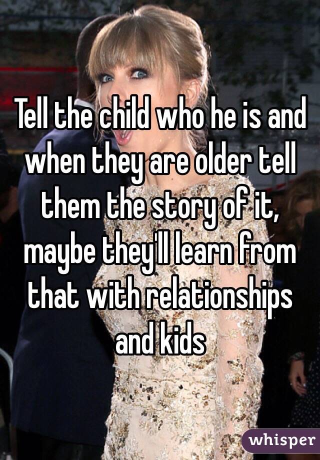 Tell the child who he is and when they are older tell them the story of it, maybe they'll learn from that with relationships and kids