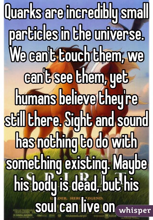 Quarks are incredibly small particles in the universe. We can't touch them, we can't see them, yet humans believe they're still there. Sight and sound has nothing to do with something existing. Maybe his body is dead, but his soul can live on.