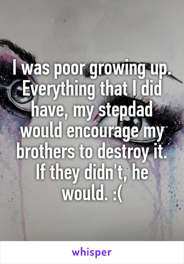 I was poor growing up. Everything that I did have, my stepdad would encourage my brothers to destroy it. If they didn't, he would. :(