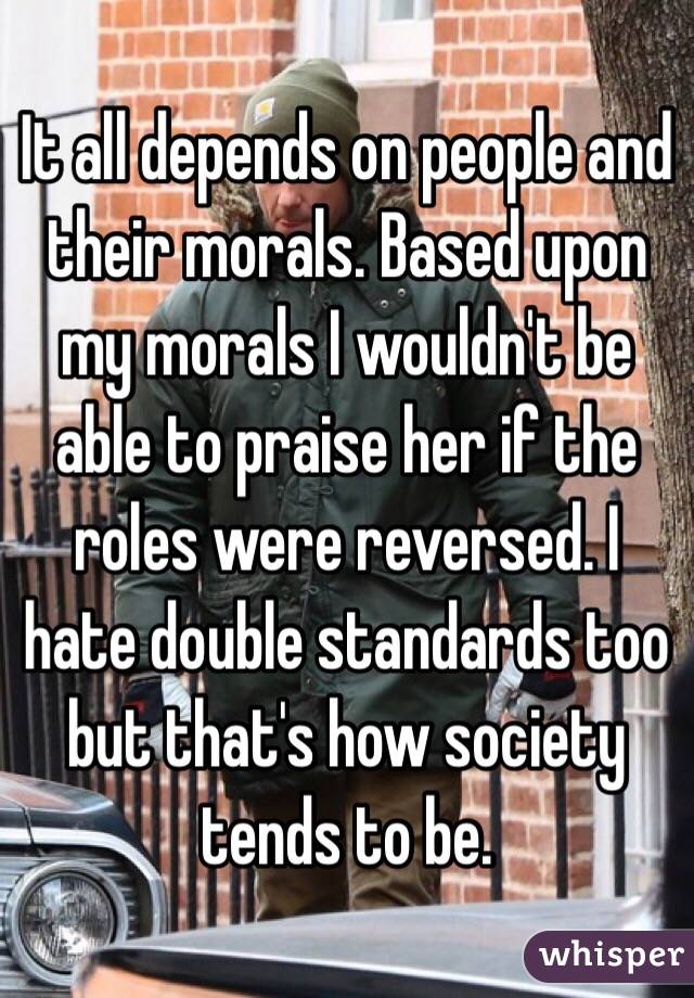 It all depends on people and their morals. Based upon my morals I wouldn't be able to praise her if the roles were reversed. I hate double standards too but that's how society tends to be.