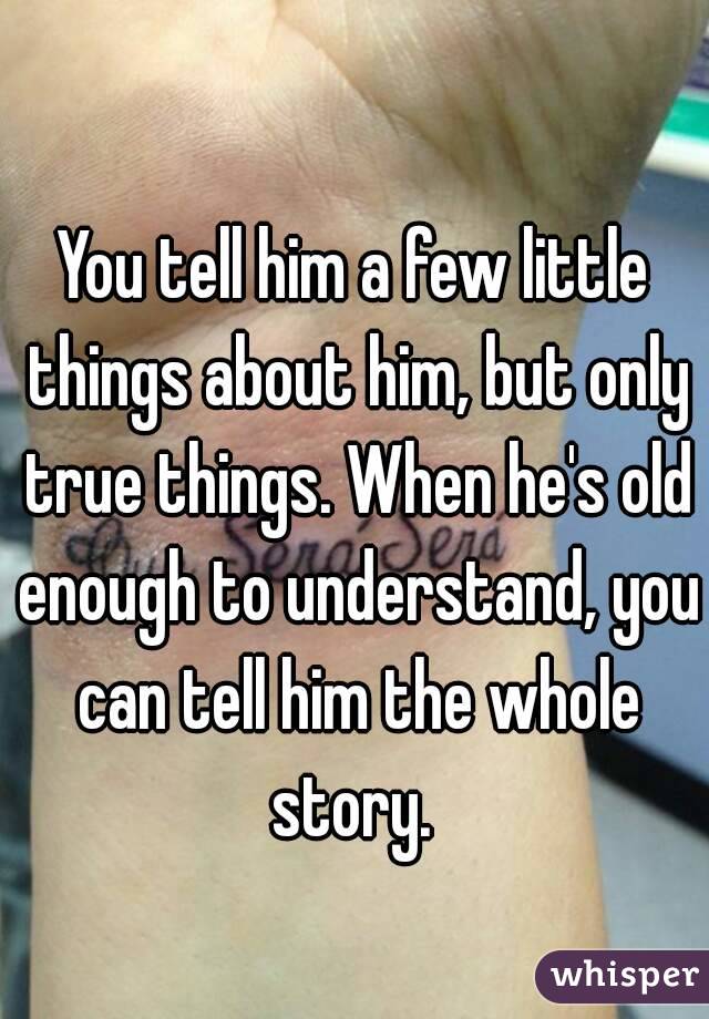 You tell him a few little things about him, but only true things. When he's old enough to understand, you can tell him the whole story. 