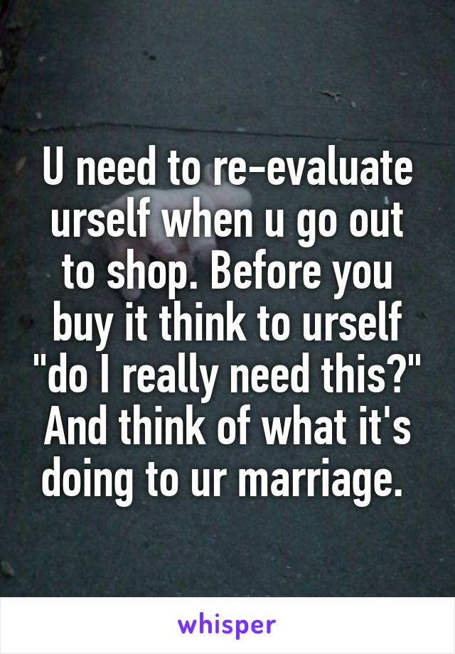 U need to re-evaluate urself when u go out to shop. Before you buy it think to urself "do I really need this?" And think of what it's doing to ur marriage. 