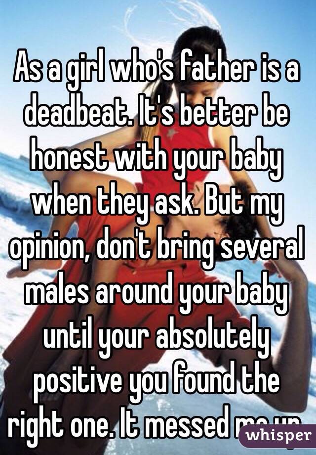 As a girl who's father is a deadbeat. It's better be honest with your baby when they ask. But my opinion, don't bring several males around your baby until your absolutely positive you found the right one. It messed me up. 