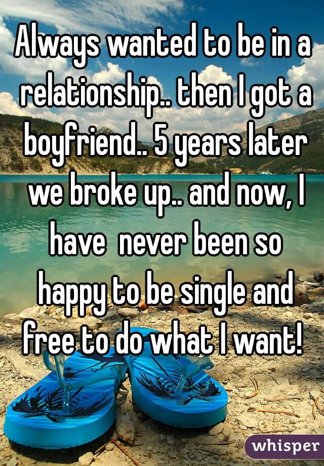 Always wanted to be in a relationship.. then I got a boyfriend.. 5 years later we broke up.. and now, I have  never been so happy to be single and free to do what I want! 