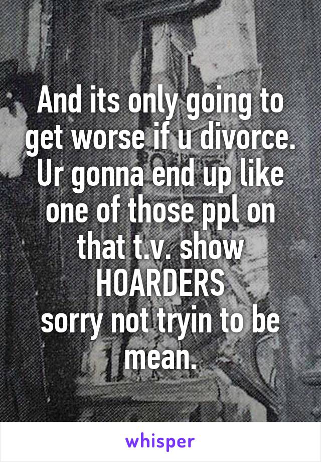 And its only going to get worse if u divorce. Ur gonna end up like one of those ppl on that t.v. show
HOARDERS
sorry not tryin to be mean.