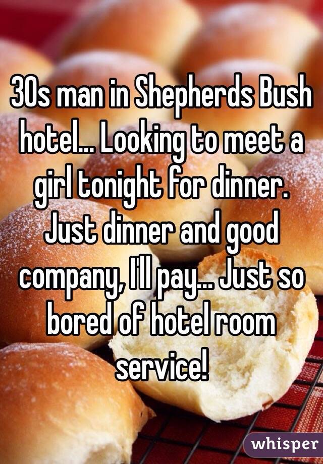 30s man in Shepherds Bush hotel... Looking to meet a girl tonight for dinner. Just dinner and good company, I'll pay... Just so bored of hotel room service!