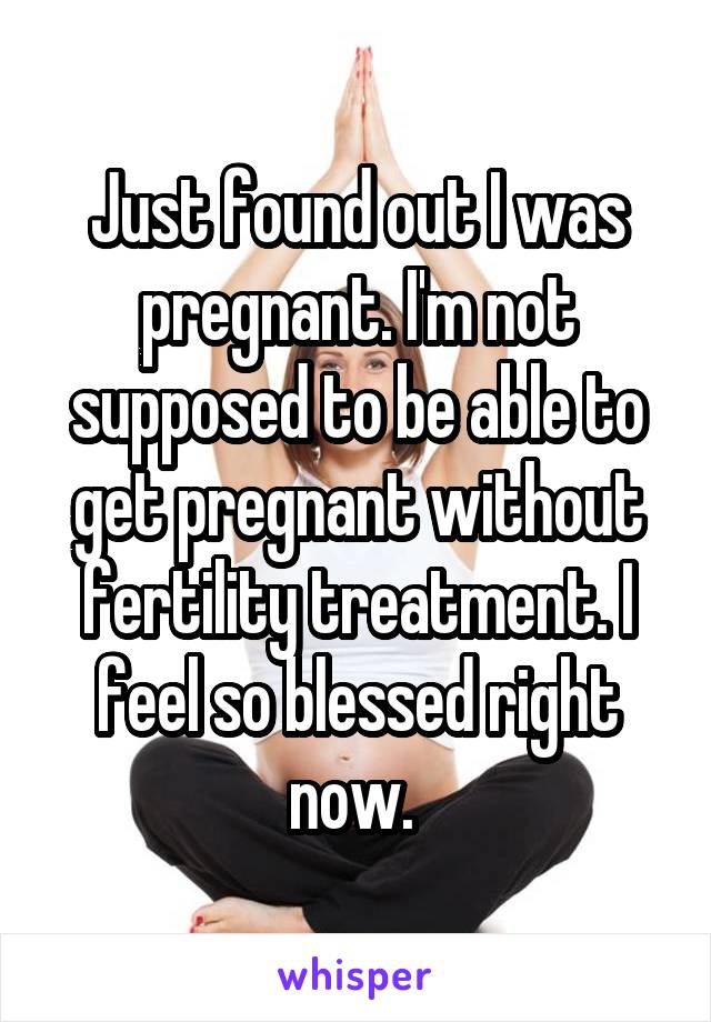 Just found out I was pregnant. I'm not supposed to be able to get pregnant without fertility treatment. I feel so blessed right now. 