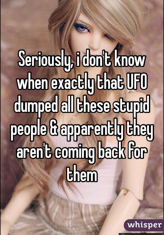 Seriously, i don't know when exactly that UFO dumped all these stupid people & apparently they aren't coming back for them