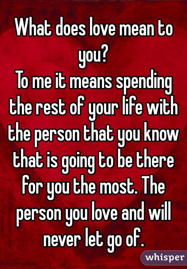 What does love mean to you? 
To me it means spending the rest of your life with the person that you know that is going to be there for you the most. The person you love and will never let go of.