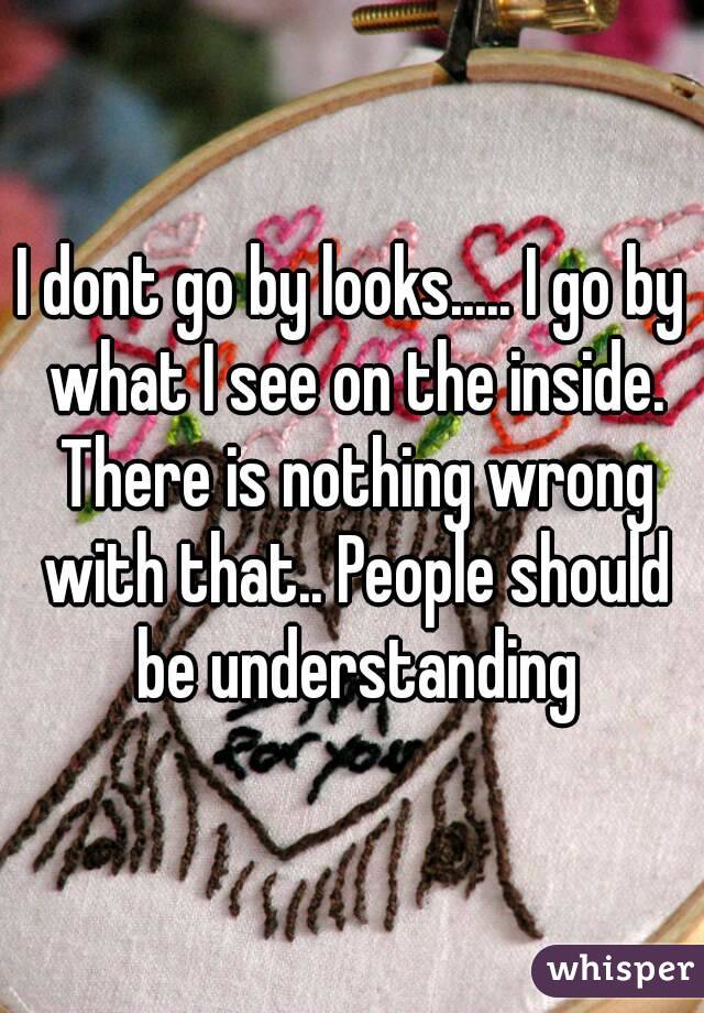 I dont go by looks..... I go by what I see on the inside. There is nothing wrong with that.. People should be understanding