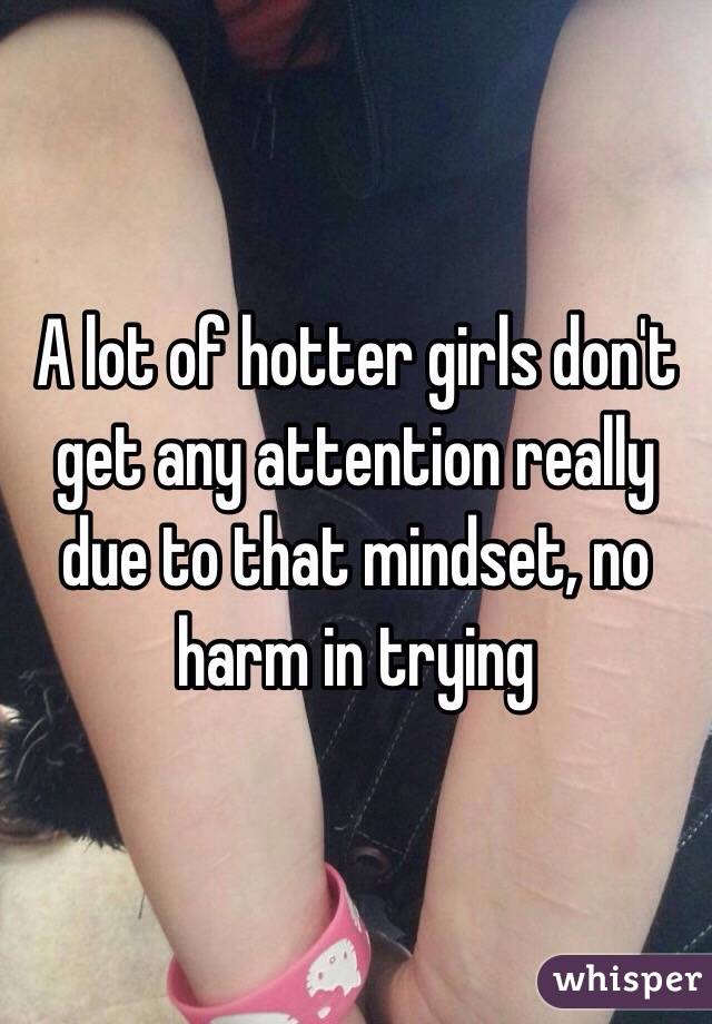 A lot of hotter girls don't get any attention really due to that mindset, no harm in trying