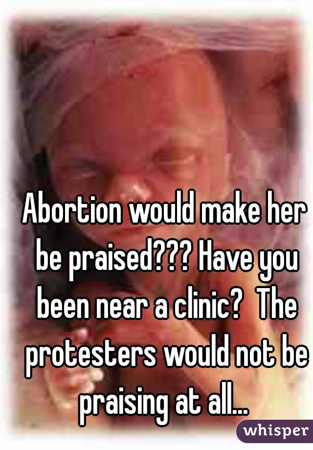 Abortion would make her be praised??? Have you been near a clinic?  The protesters would not be praising at all... 