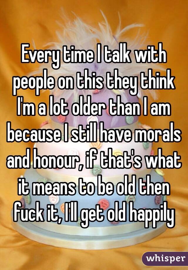Every time I talk with people on this they think I'm a lot older than I am because I still have morals and honour, if that's what it means to be old then fuck it, I'll get old happily