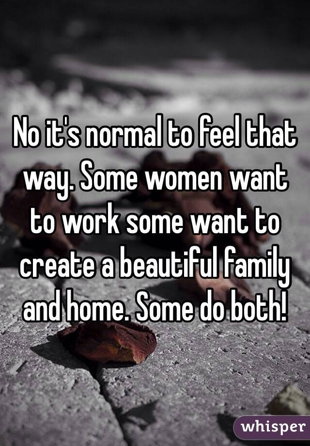 No it's normal to feel that way. Some women want to work some want to create a beautiful family and home. Some do both! 
